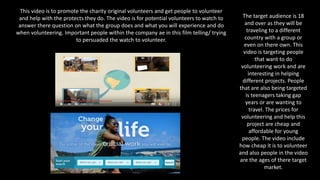 This video is to promote the charity original volunteers and get people to volunteer
and help with the protects they do. The video is for potential volunteers to watch to
answer there question on what the group does and what you will experience and do
when volunteering. Important people within the company ae in this film telling/ trying
to persuaded the watch to volunteer.
The target audience is 18
and over as they will be
traveling to a different
country with a group or
even on there own. This
video is targeting people
that want to do
volunteering work and are
interesting in helping
different projects. People
that are also being targeted
is teenagers taking gap
years or are wanting to
travel. The prices for
volunteering and help this
project are cheap and
affordable for young
people. The video include
how cheap it is to volunteer
and also people in the video
are the ages of there target
market.
 