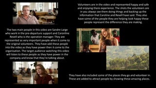 The two main people in this video are Sandre Large
who work in the pre-departure support and Caronline
Revell who is the operation manager. They are
represented as very important people when it come to
the original volunteers. They have add these people
into the video as they have power then it come to the
organisation. The target audience watching this video
will listen to these people as they have power in the
company and know that they’re talking about.
Volunteers are in the video and represented happy and safe
and enjoying there experience. The shots the volunteers are
in you always see them doing things and backing up the
information that Caroline and Revell have said. They also
have some of the people they are helping look happy these
people represent the difference they are making.
They have also included some of the places they go and volunteer in.
These are added to attract people by showing these amazing places.
 