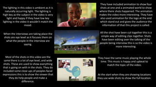 The lighting in this video is ambient as it is
naturally occurring light. The lighting is
high key as the subject in the video is very
light and happy if they have low key
lighting in the video it wouldn't match the
mood.
At the start when they are showing locations
they use wide shots to show the full location.
When the interviews are taking place the
shots are eye level as it focuses them on
what the people in the interview are
saying.
Most of the shots in this video are the
same there is a lot of eye level, and wide
shots. These are used to show everything
that is going on with in the shots. They do
included some close ups of peoples facial
expressions this is to show the viewer that
they do help people and make a
difference.
They have included animation to show four
shots at one and a animated world to show
where there shots happened. The animation
makes the video more interesting. They have
also used animation for the logo at the end
which stand out and gives the audience the
information of that this project is called.
All the shot have been cut together this is a
simple way of editing clips together. Shots
have been editing over the talking of the
people being interview this is so the video is
more interesting.
They have the same music playing the whole
time. This music is happy and upbeat to
match the topic of the video.
 