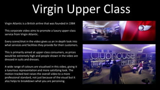 Virgin Atlantic is a British airline that was founded in 1984
This corporate video aims to promote a luxury upper-class
service from Virgin Atlantic.
Every scene/shot in the video gives us an in-depth look into
what services and facilities they provide for their customers.
This is primarily aimed at upper-class consumers, as prices
would be extremely high and people shown in the video are
dressed in suits and dresses.
A wide range of colours are visualised in this video, giving it
a luxurious representation and more satisfying look. The
motion tracked text raises the overall video to a more
professional standard, not just because of the visual but it
also helps to breakdown what you are perceiving.
Virgin Upper Class
 