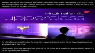 Shot types are standard; such as close-ups, wide shots and slow motion shots, allowing them to include more things in a single
shot, enabling all details to be seen. Close-ups and slow-mo's pretty much just give us a closer look at things and gives us more
time to take in what you will get for your money.
The editing flows very smoothly making the whole video very calm and relaxed, which is the feel they want you to experience
when travelling with their airline.
Lastly, the music is soothing, yet quite up-beat, selling the fact the journey will be peaceful and very calm, but also the idea of a
fun and enjoyable holiday experience
 