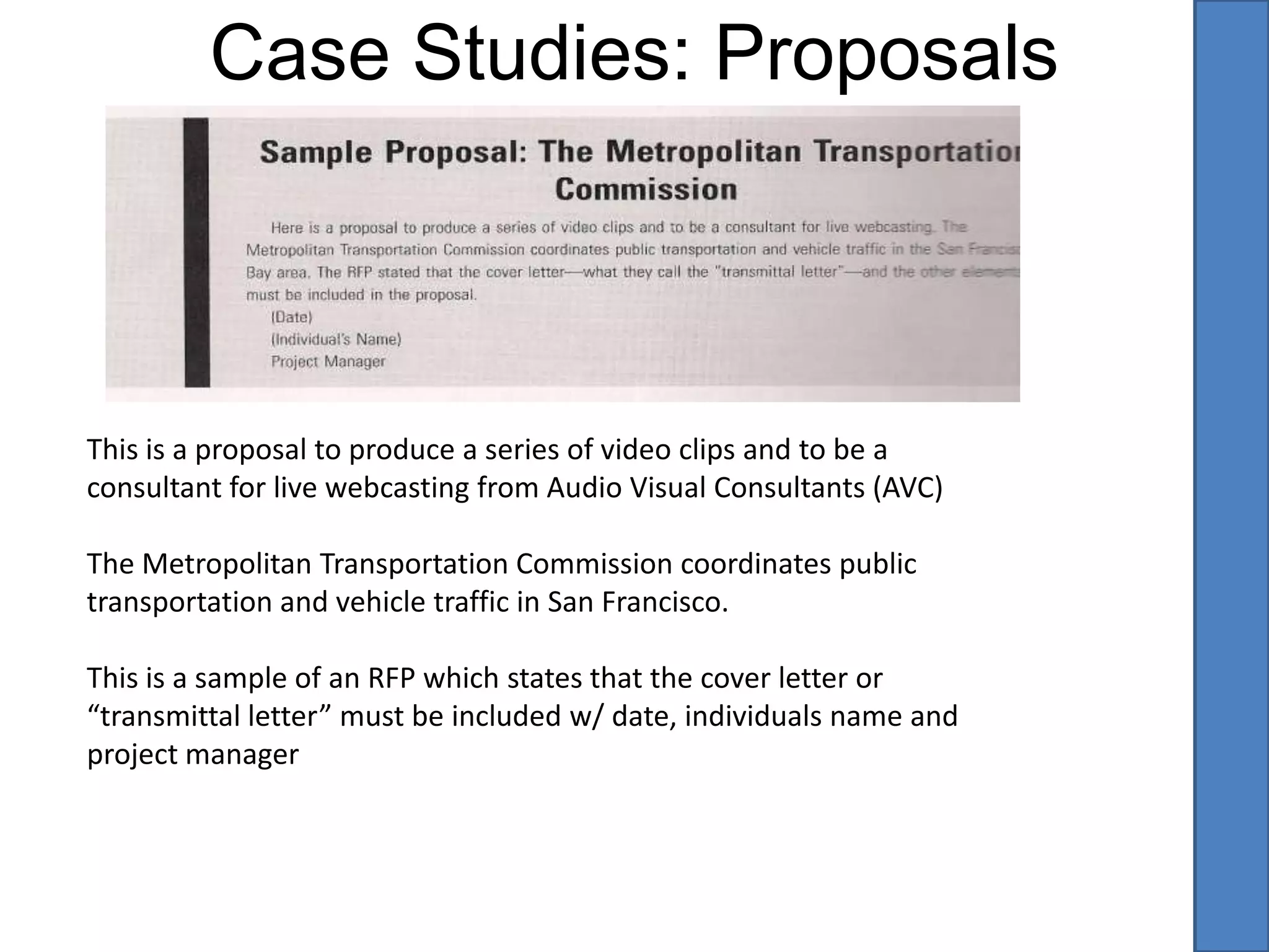  It’s important to establish a relationship with your potential client. Make sure you know the problem and reassure them how great this video will make their company/organization look. (Use “we” and “our” when referencing the video)Requests for ProposalsSome larger corporations, associations and government organizations issue requests for proposals or RFPs. This is a way to notify contractors of upcoming projects. Requests for Qualifications or RFQs are similar. This creates a pool and level playing field for contractors to bid on the project. RFPs generally have budgets set and approved already and you’ll be writing a concise proposal. RFQs are usually simpler. They ask for your resume and those of other principle people on your production crew, as well as references from past clientele. Usually the budgets are higher but there are more bidders competing for the client.  