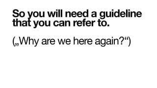 So you will need a guideline
that you can refer to.
(„Why are we here again?“)
 