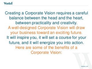 Creating a Corporate Vision requires a careful 
balance between the head and the heart, 
between practicality and creativity. 
A well-designed Corporate Vision will draw 
your business toward an exciting future. 
It will inspire you, it will set a course for your 
future, and it will energize you into action. 
Here are some of the benefits of a 
Corporate Vision: 
 