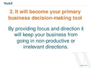 2. It will become your primary 
business decision-making tool 
By providing focus and direction it 
will keep your business from 
going in non-productive or 
irrelevant directions. 
 