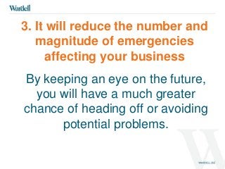 3. It will reduce the number and 
magnitude of emergencies 
affecting your business 
By keeping an eye on the future, 
you will have a much greater 
chance of heading off or avoiding 
potential problems. 
 