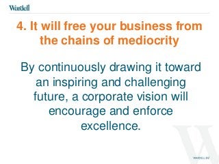 4. It will free your business from 
the chains of mediocrity 
By continuously drawing it toward 
an inspiring and challenging 
future, a corporate vision will 
encourage and enforce 
excellence. 
 