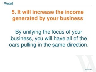 5. It will increase the income 
generated by your business 
By unifying the focus of your 
business, you will have all of the 
oars pulling in the same direction. 
 