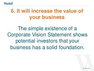 6. It will increase the value of 
your business 
The simple existence of a 
Corporate Vision Statement shows 
potential investors that your 
business has a solid foundation. 
 