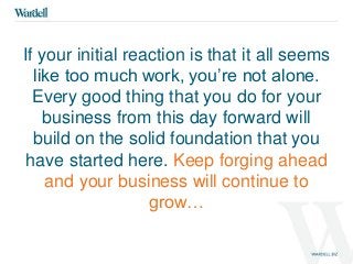 If your initial reaction is that it all seems 
like too much work, you’re not alone. 
Every good thing that you do for your 
business from this day forward will 
build on the solid foundation that you 
have started here. Keep forging ahead 
and your business will continue to 
grow… 
 