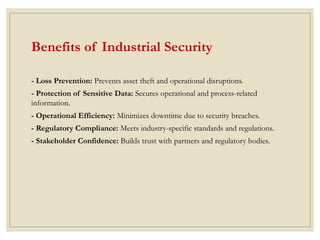 Benefits of Industrial Security
- Loss Prevention: Prevents asset theft and operational disruptions.
- Protection of Sensitive Data: Secures operational and process-related
information.
- Operational Efficiency: Minimizes downtime due to security breaches.
- Regulatory Compliance: Meets industry-specific standards and regulations.
- Stakeholder Confidence: Builds trust with partners and regulatory bodies.
 