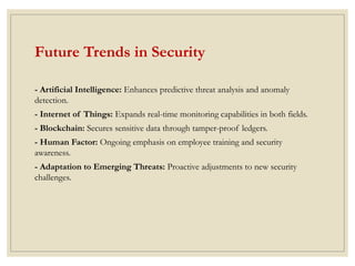 Future Trends in Security
- Artificial Intelligence: Enhances predictive threat analysis and anomaly
detection.
- Internet of Things: Expands real-time monitoring capabilities in both fields.
- Blockchain: Secures sensitive data through tamper-proof ledgers.
- Human Factor: Ongoing emphasis on employee training and security
awareness.
- Adaptation to Emerging Threats: Proactive adjustments to new security
challenges.
 