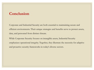Conclusion
Corporate and Industrial Security are both essential to maintaining secure and
efficient environments. Their unique strategies and benefits serve to protect assets,
data, and personnel from distinct threats.
While Corporate Security focuses on intangible assets, Industrial Security
emphasizes operational integrity. Together, they illustrate the necessity for adaptive
and proactive security frameworks in today’s diverse sectors.
 