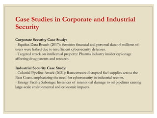 Case Studies in Corporate and Industrial
Security
Corporate Security Case Study:
- Equifax Data Breach (2017): Sensitive financial and personal data of millions of
users were leaked due to insufficient cybersecurity defenses.
- Targeted attack on intellectual property: Pharma industry insider espionage
affecting drug patents and research.
Industrial Security Case Study:
- Colonial Pipeline Attack (2021): Ransomware disrupted fuel supplies across the
East Coast, emphasizing the need for cybersecurity in industrial sectors.
- Energy Facility Sabotage: Instances of intentional damage to oil pipelines causing
large-scale environmental and economic impacts.
 