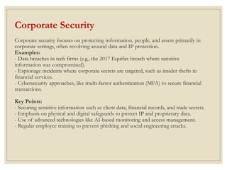 Corporate Security
Corporate security focuses on protecting information, people, and assets primarily in
corporate settings, often revolving around data and IP protection.
Examples:
- Data breaches in tech firms (e.g., the 2017 Equifax breach where sensitive
information was compromised).
- Espionage incidents where corporate secrets are targeted, such as insider thefts in
financial services.
- Cybersecurity approaches, like multi-factor authentication (MFA) to secure financial
transactions.
Key Points:
- Securing sensitive information such as client data, financial records, and trade secrets.
- Emphasis on physical and digital safeguards to protect IP and proprietary data.
- Use of advanced technologies like AI-based monitoring and access management.
- Regular employee training to prevent phishing and social engineering attacks.
 