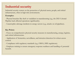 Industrial security
Industrial security centers on the protection of physical assets, people, and critical
infrastructure, often in high-risk environments.
Examples:
- Physical breaches like theft or vandalism in manufacturing (e.g., the 2021 Colonial
Pipeline hack affected operations significantly).
- Catastrophic sabotage incidents in energy sectors (e.g., attacks on oil pipelines).
Key Points:
- Focus on comprehensive physical security measures in manufacturing, energy, logistics,
and critical infrastructure.
- Application of biometrics, surveillance, and intrusion detection for robust access
control.
- Compliance with regulatory standards (e.g., OSHA, HSE regulations).
- Employee training to ensure emergency response readiness and handling of potential
hazards.
 