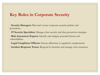 Key Roles in Corporate Security
- Security Managers: Plan and oversee corporate security policies and
procedures.
- IT Security Specialists: Manage cyber security and data protection strategies.
- Risk Assessment Experts: Identify and mitigate potential threats and
vulnerabilities.
- Legal Compliance Officers: Ensure adherence to regulatory requirements.
- Incident Response Teams: Respond to breaches and manage crisis situations.
 