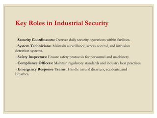 Key Roles in Industrial Security
- Security Coordinators: Oversee daily security operations within facilities.
- System Technicians: Maintain surveillance, access control, and intrusion
detection systems.
- Safety Inspectors: Ensure safety protocols for personnel and machinery.
- Compliance Officers: Maintain regulatory standards and industry best practices.
- Emergency Response Teams: Handle natural disasters, accidents, and
breaches.
 