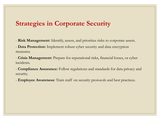 Strategies in Corporate Security
- Risk Management: Identify, assess, and prioritize risks to corporate assets.
- Data Protection: Implement robust cyber security and data encryption
measures.
- Crisis Management: Prepare for reputational risks, financial losses, or cyber
incidents.
- Compliance Assurance: Follow regulations and standards for data privacy and
security.
- Employee Awareness: Train staff on security protocols and best practices.
 