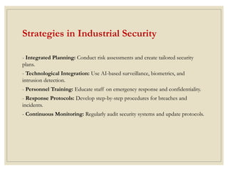 Strategies in Industrial Security
- Integrated Planning: Conduct risk assessments and create tailored security
plans.
- Technological Integration: Use AI-based surveillance, biometrics, and
intrusion detection.
- Personnel Training: Educate staff on emergency response and confidentiality.
- Response Protocols: Develop step-by-step procedures for breaches and
incidents.
- Continuous Monitoring: Regularly audit security systems and update protocols.
 