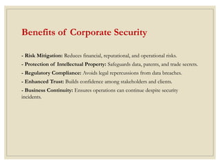 Benefits of Corporate Security
- Risk Mitigation: Reduces financial, reputational, and operational risks.
- Protection of Intellectual Property: Safeguards data, patents, and trade secrets.
- Regulatory Compliance: Avoids legal repercussions from data breaches.
- Enhanced Trust: Builds confidence among stakeholders and clients.
- Business Continuity: Ensures operations can continue despite security
incidents.
 