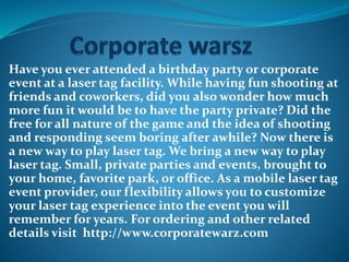 Have you ever attended a birthday party or corporate
event at a laser tag facility. While having fun shooting at
friends and coworkers, did you also wonder how much
more fun it would be to have the party private? Did the
free for all nature of the game and the idea of shooting
and responding seem boring after awhile? Now there is
a new way to play laser tag. We bring a new way to play
laser tag. Small, private parties and events, brought to
your home, favorite park, or office. As a mobile laser tag
event provider, our flexibility allows you to customize
your laser tag experience into the event you will
remember for years. For ordering and other related
details visit http://www.corporatewarz.com
 