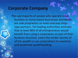 Corporate Company
The vast majority of people who operate small
business or home-based businesses worldwide
are sole proprietors or mom-and-pop shop-
type partners. Yet leading authorities estimate
that at least 90% of all entrepreneurs would
benefit from using a corporation as part of their
business structure. Learn the insider secrets of
of the wealth to use corporations to maximize
and accelerate wealthbuilding.
 