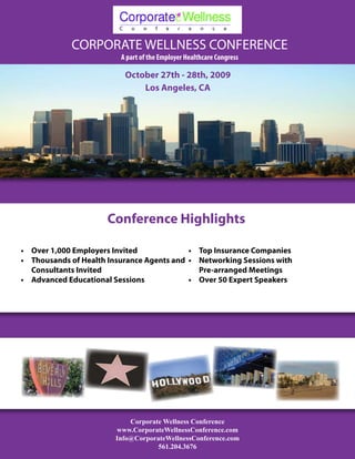 CORPORATE WELLNESS CONFERENCE
                          A part of the Employer Healthcare Congress

                           October 27th - 28th, 2009
                               Los Angeles, CA




                      Conference Highlights

•	 Over 1,000 Employers Invited             •	 Top Insurance Companies
•	 Thousands of Health Insurance Agents and •	 Networking Sessions with
   Consultants Invited                         Pre-arranged Meetings
•	 Advanced Educational Sessions            •	 Over 50 Expert Speakers




                            Corporate Wellness Conference
                        www.CorporateWellnessConference.com
                        Info@CorporateWellnessConference.com
                                    561.204.3676
 