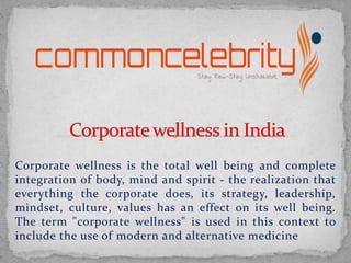 Corporate wellness is the total well being and complete
integration of body, mind and spirit - the realization that
everything the corporate does, its strategy, leadership,
mindset, culture, values has an effect on its well being.
The term "corporate wellness" is used in this context to
include the use of modern and alternative medicine
 
