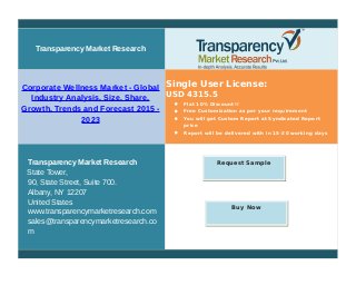 Transparency Market Research
Corporate Wellness Market - Global
Industry Analysis, Size, Share,
Growth, Trends and Forecast 2015 -
2023
Single User License:
USD 4315.5
 Flat 10% Discount!!
 Free Customization as per your requirement
 You will get Custom Report at Syndicated Report
price
 Report will be delivered with in 15-20 working days
Transparency Market Research
State Tower,
90, State Street, Suite 700.
Albany, NY 12207
United States
www.transparencymarketresearch.com
sales@transparencymarketresearch.co
m
Request Sample
Buy Now
 