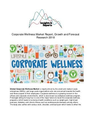Corporate Wellness Market Report, Growth and Forecast
Research 2018
Global Corporate Wellness Market is majorly driven by the small and medium scale
enterprises (SMEs), and large-scale organizations who are concerned towards the health
and fitness aspect of their employees. Corporate wellness is a growing concern in the
offices and corporate environments, which is also known as workplace wellness program.
Prolonged sitting for long hour is one of the major factors to boost the corporate wellness
programs, which leads to numerous health conditions such as weight gain, high blood
pressure, diabetes, and chronic illness such as cardiovascular diseases among others.
The body also suffers with various neck, shoulder, and back pain which tends to effect the
 