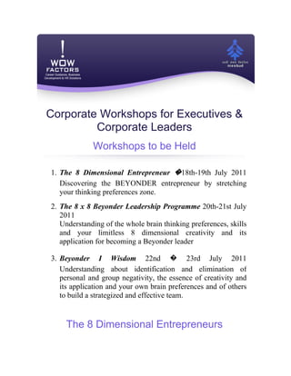 Corporate Workshops for Executives &
         Corporate Leaders
             Workshops to be Held

1. The 8 Dimensional Entrepreneur �18th-19th July 2011
   Discovering the BEYONDER entrepreneur by stretching
   your thinking preferences zone.
2. The 8 x 8 Beyonder Leadership Programme 20th-21st July
   2011
   Understanding of the whole brain thinking preferences, skills
   and your limitless 8 dimensional creativity and its
   application for becoming a Beyonder leader

3. Beyonder I Wisdom 22nd � 23rd July 2011
   Understanding about identification and elimination of
   personal and group negativity, the essence of creativity and
   its application and your own brain preferences and of others
   to build a strategized and effective team.


    The 8 Dimensional Entrepreneurs
 