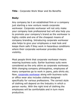Title - Corporate Work Wear and Its Benefits


Body:

Any company be it an established firm or a company
just starting a new venture needs corporate
workwear. Corporate workwear will not only make
your company look professional but will also help you
to promote your company’s brand as the workwear is
highly visible and one of the cheapest means of
company branding. Introducing corporate workwear
also helps to give your employees a neat look and
keeps them safe if they work in hazardous conditions
where their corporate workwear provides them
visibility.


Most people think that corporate workwear means
wearing business suits. Earlier business suits were
considered as the only attire as corporate workwear.
With changing company philosophies, employees of
many companies go to work in jeans, polo shirts etc.
Now, corporate workwear along with business suits
or office wear also includes clothes designed
specifically for various professions. The correct style
of clothing will depend on the Industry in which a
person works. With the right kind of clothing the
employees will be comfortable and in turn more
productive.
 