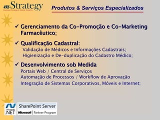 m Strategy
Business Strategy & Mobile Systems
                                     Produtos & Serviços Especializados


              Gerenciamento da Co-Promoção e Co-Marketing
               Farmacêutico;
              Qualificação Cadastral:
                      Validação de Médicos e Informações Cadastrais;
                      Higienização e De-duplicação do Cadastro Médico;

              Desenvolvimento sob Medida
                    Portais Web / Central de Serviços
                    Automação de Processos / Workflow de Aprovação
                    Integração de Sistemas Corporativos, Móveis e Internet;
 