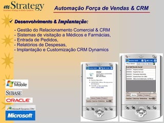 m Strategy
Business Strategy & Mobile Systems
                                     Automação Força de Vendas & CRM

       Desenvolvimento & Implantação:
            - Gestão do Relacionamento Comercial & CRM
            - Sistemas de visitação a Médicos e Farmácias,
            - Entrada de Pedidos,
            - Relatórios de Despesas,
            - Implantação e Customização CRM Dynamics
 