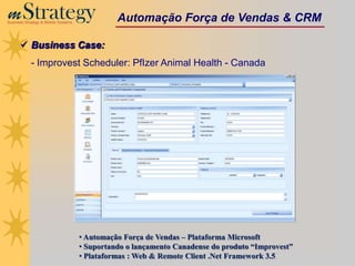 m Strategy
Business Strategy & Mobile Systems
                                               Automação Força de Vendas & CRM

       Business Case:
            - Improvest Scheduler: PfIzer Animal Health - Canada




                                     • Automação Força de Vendas – Plataforma Microsoft
                                     • Suportando o lançamento Canadense do produto “Improvest”
                                     • Plataformas : Web & Remote Client .Net Framework 3.5
 