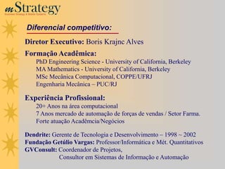 m Strategy
Business Strategy & Mobile Systems




                  Diferencial competitivo:
                Diretor Executivo: Boris Krajnc Alves
                Formação Acadêmica:
                         PhD Engineering Science - University of California, Berkeley
                         MA Mathematics - University of California, Berkeley
                         MSc Mecânica Computacional, COPPE/UFRJ
                         Engenharia Mecânica – PUC/RJ

                Experiência Profissional:
                         20+ Anos na área computacional
                         7 Anos mercado de automação de forças de vendas / Setor Farma.
                         Forte atuação Acadêmcia/Negócios

                Dendrite: Gerente de Tecnologia e Desenvolvimento – 1998 ~ 2002
                Fundação Getúlio Vargas: Professor/Informática e Mét. Quantitativos
                GVConsult: Coordenador de Projetos,
                            Consultor em Sistemas de Informação e Automação
 