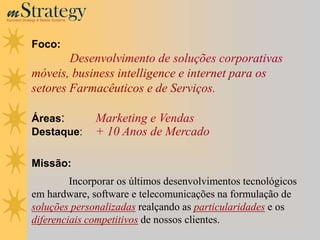m Strategy
Business Strategy & Mobile Systems




              Foco:
                      Desenvolvimento de soluções corporativas
              móveis, business intelligence e internet para os
              setores Farmacêuticos e de Serviços.

              Áreas:                 Marketing e Vendas
              Destaque:              + 10 Anos de Mercado

              Missão:
                       Incorporar os últimos desenvolvimentos tecnológicos
              em hardware, software e telecomunicações na formulação de
              soluções personalizadas realçando as particularidades e os
              diferenciais competitivos de nossos clientes.
 