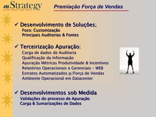 m Strategy
Business Strategy & Mobile Systems
                                      Premiação Força de Vendas


              Desenvolvimento de Soluções;
                      Foco: Customização
                      Principais Auditorias & Fontes


              Terceirização Apuração:
                      Carga de dados de Auditoria
                      Qualificação da Informação
                      Apuração Métricas Produtividade & Incentivos
                      Relatórios Operacionais e Gerenciais – WEB
                      Extratos Automatizados p/Força de Vendas
                      Ambiente Operacional em Datacenter


              Desenvolvimentos sob Medida
                    Validações do processo de Apuração
                    Carga & Sumarizações de Dados
 