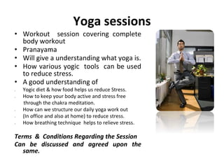 Yoga sessions
• Workout session covering complete
body workout
• Pranayama
• Will give a understanding what yoga is.
• How various yogic tools can be used
to reduce stress.
• A good understanding of
 Yogic diet & how food helps us reduce Stress.
 How to keep your body active and stress free
through the chakra meditation.
 How can we structure our daily yoga work out
 (In office and also at home) to reduce stress.
 How breathing technique helps to relieve stress.
Terms & Conditions Regarding the Session
Can be discussed and agreed upon the
same.
 