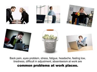 Back pain, eyes problem, stress, fatigue, headache, feeling low,
tiredness, difficult in adjustment, absenteeism at work are
common problems at work places.
 