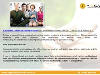 www.YogaSchoolOfIndia.com.au Call : 0410 1669 09
YOGA SERVICES AVAILABLE IN MELBOURNE AND MELBOURNE CBD AREA. WE WILL COME TO YOUR WORKPLACE .
The key to success for any company begins with a healthy productive and energetic workforce. Offering yoga in the
workplace gives your employees the opportunity to exercise their bodies and
minds during the workday thus increasing motivation productivity and general well being.
What yoga does to your staff ?
Yoga sessions in the lunch breaks or after office hours are great for staff as the day might be quite hectic and the
body and and mind needs energy besides food.
If yoga is followed in safe and simple traditional way of Hatha and Ashtanga system which involves combination of
some specific holding Asanas pranayama and mantra chanting the end results are amazing as this process releases
the stress controling harmones which relaxes the persons mind instantly and also re-energies them
 