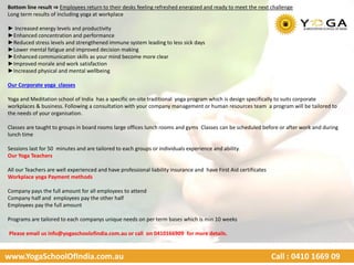 www.YogaSchoolOfIndia.com.au Call : 0410 1669 09
Bottom line result ⇒ Employees return to their desks feeling refreshed energized and ready to meet the next challenge
Long term results of including yoga at workplace
► Increased energy levels and productivity
►Enhanced concentration and performance
►Reduced stress levels and strengthened immune system leading to less sick days
►Lower mental fatigue and improved decision making
►Enhanced communication skills as your mind become more clear
►Improved morale and work satisfaction
►Increased physical and mental wellbeing
Our Corporate yoga classes
Yoga and Meditation school of India has a specific on-site traditional yoga program which is design specifically to suits corporate
workplaces & business. Following a consultation with your company management or human resources team a program will be tailored to
the needs of your organisation.
Classes are taught to groups in board rooms large offices lunch rooms and gyms Classes can be scheduled before or after work and during
lunch time
Sessions last for 50 minutes and are tailored to each groups or individuals experience and ability.
Our Yoga Teachers
All our Teachers are well experienced and have professional liability insurance and have First Aid certificates
Workplace yoga Payment methods
Company pays the full amount for all employees to attend
Company half and employees pay the other half
Employees pay the full amount
Programs are tailored to each companys unique needs on per term bases which is min 10 weeks
Please email us info@yogaschoolofindia.com.au or call on 0410166909 for more details.
 