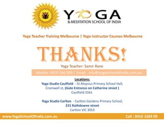 www.YogaSchoolOfIndia.com.au Call : 0410 1669 09
Thanks!Yoga Teacher: Samir Rane
Mobile: 0410 166 909 | Email : info@yogaschoolofindia.com.au
Locations:
Yoga Studio Caulfield - St Aloysius Primary School Hall,
Cromwell st, (Gate Entrance on Catherine street )
Caulfield 3161
Yoga Studio Carlton - Carlton Gardens Primary School,
215 Rathdowne street
Carlton VIC 3053
 
