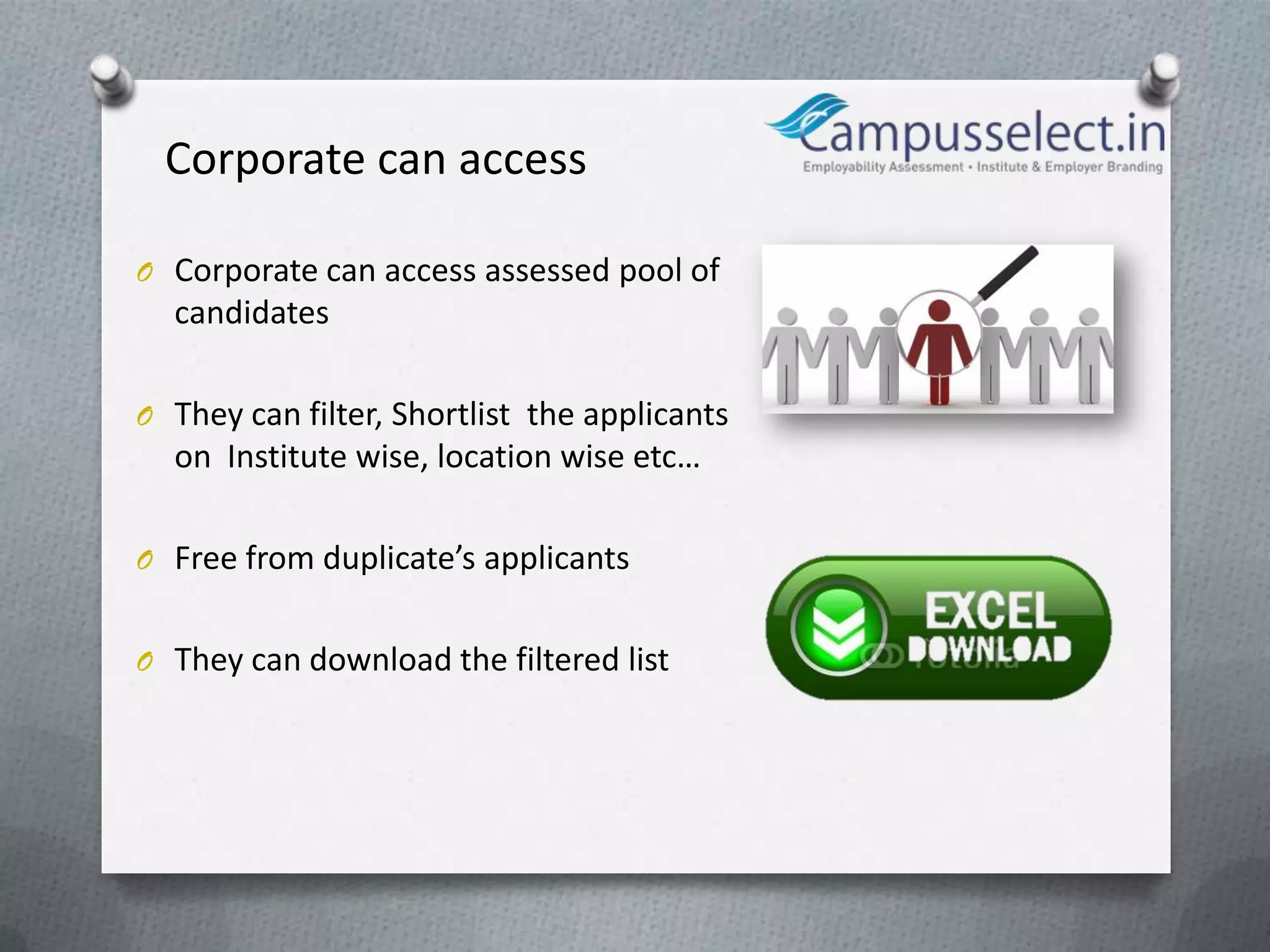 Corporate can access

O Corporate can access assessed pool of
  candidates

O They can filter, Shortlist the applicants
  on Institute wise, location wise etc…

O Free from duplicate’s applicants


O They can download the filtered list
 