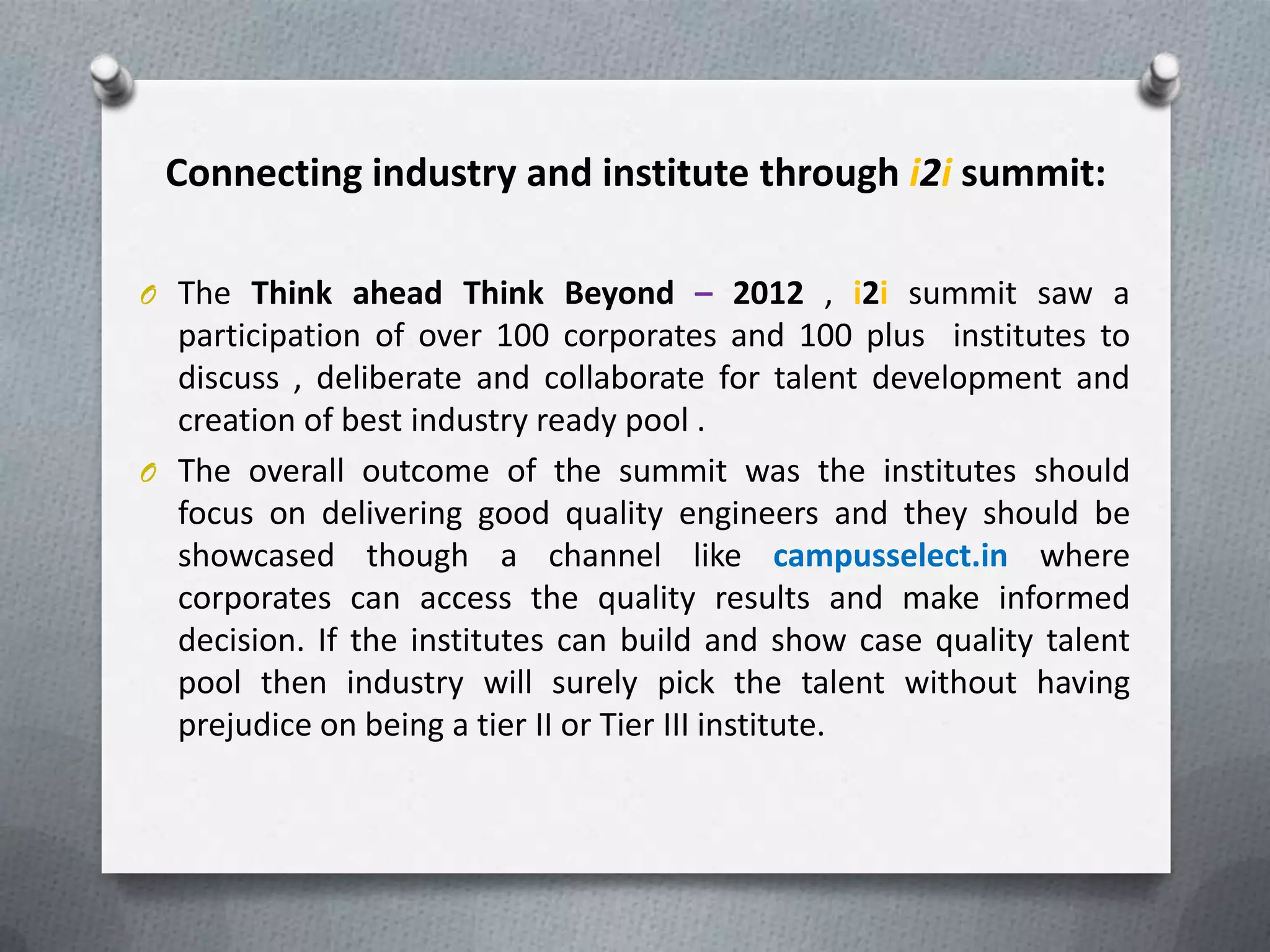 Connecting industry and institute through i2i summit:

O The Think ahead Think Beyond – 2012 , i2i summit saw a
  participation of over 100 corporates and 100 plus institutes to
  discuss , deliberate and collaborate for talent development and
  creation of best industry ready pool .
O The overall outcome of the summit was the institutes should
  focus on delivering good quality engineers and they should be
  showcased though a channel like campusselect.in where
  corporates can access the quality results and make informed
  decision. If the institutes can build and show case quality talent
  pool then industry will surely pick the talent without having
  prejudice on being a tier II or Tier III institute.
 