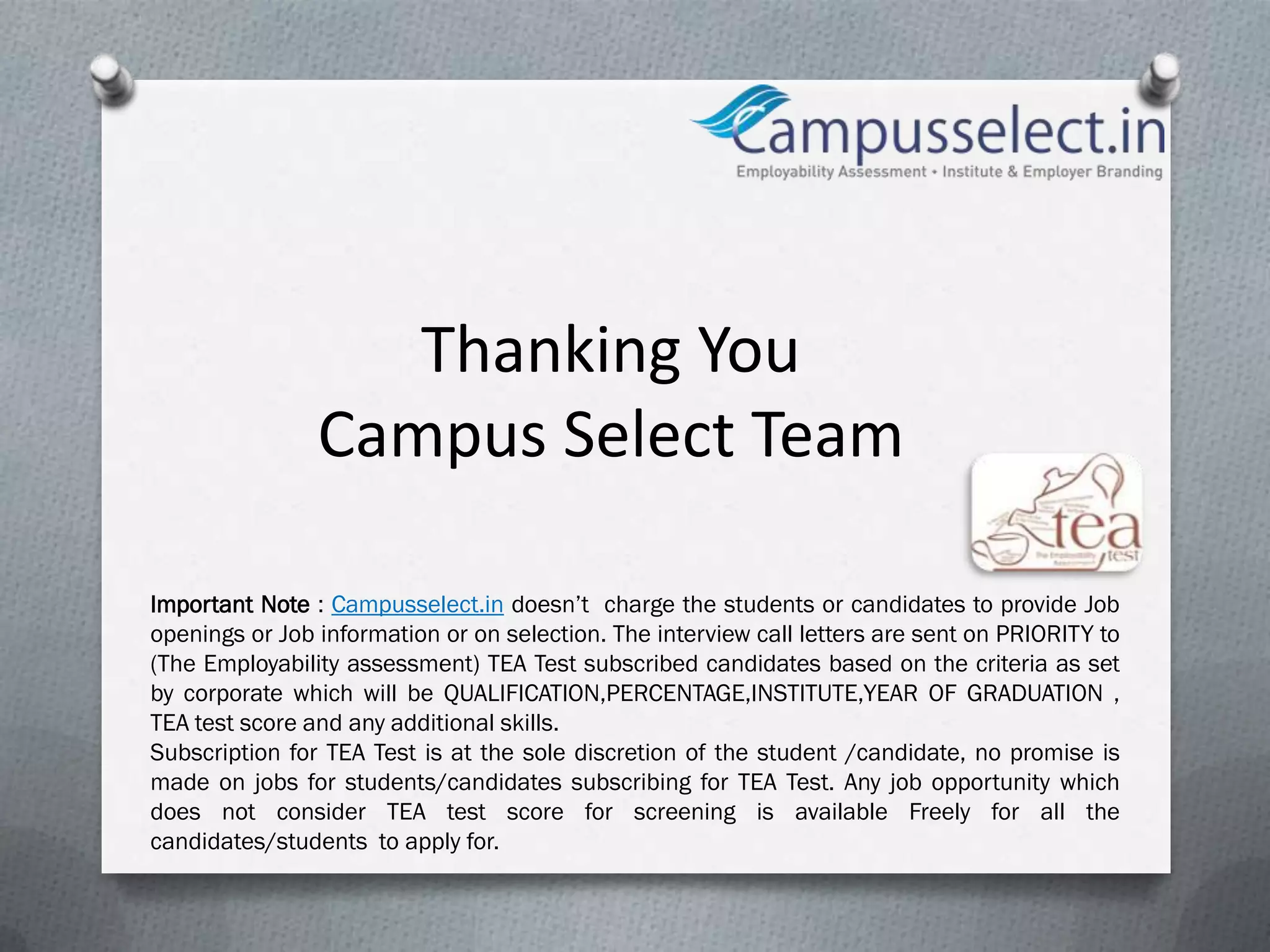 Thanking You
                Campus Select Team

Important Note : Campusselect.in doesn’t charge the students or candidates to provide Job
openings or Job information or on selection. The interview call letters are sent on PRIORITY to
(The Employability assessment) TEA Test subscribed candidates based on the criteria as set
by corporate which will be QUALIFICATION,PERCENTAGE,INSTITUTE,YEAR OF GRADUATION ,
TEA test score and any additional skills.
Subscription for TEA Test is at the sole discretion of the student /candidate, no promise is
made on jobs for students/candidates subscribing for TEA Test. Any job opportunity which
does not consider TEA test score for screening is available Freely for all the
candidates/students to apply for.
 