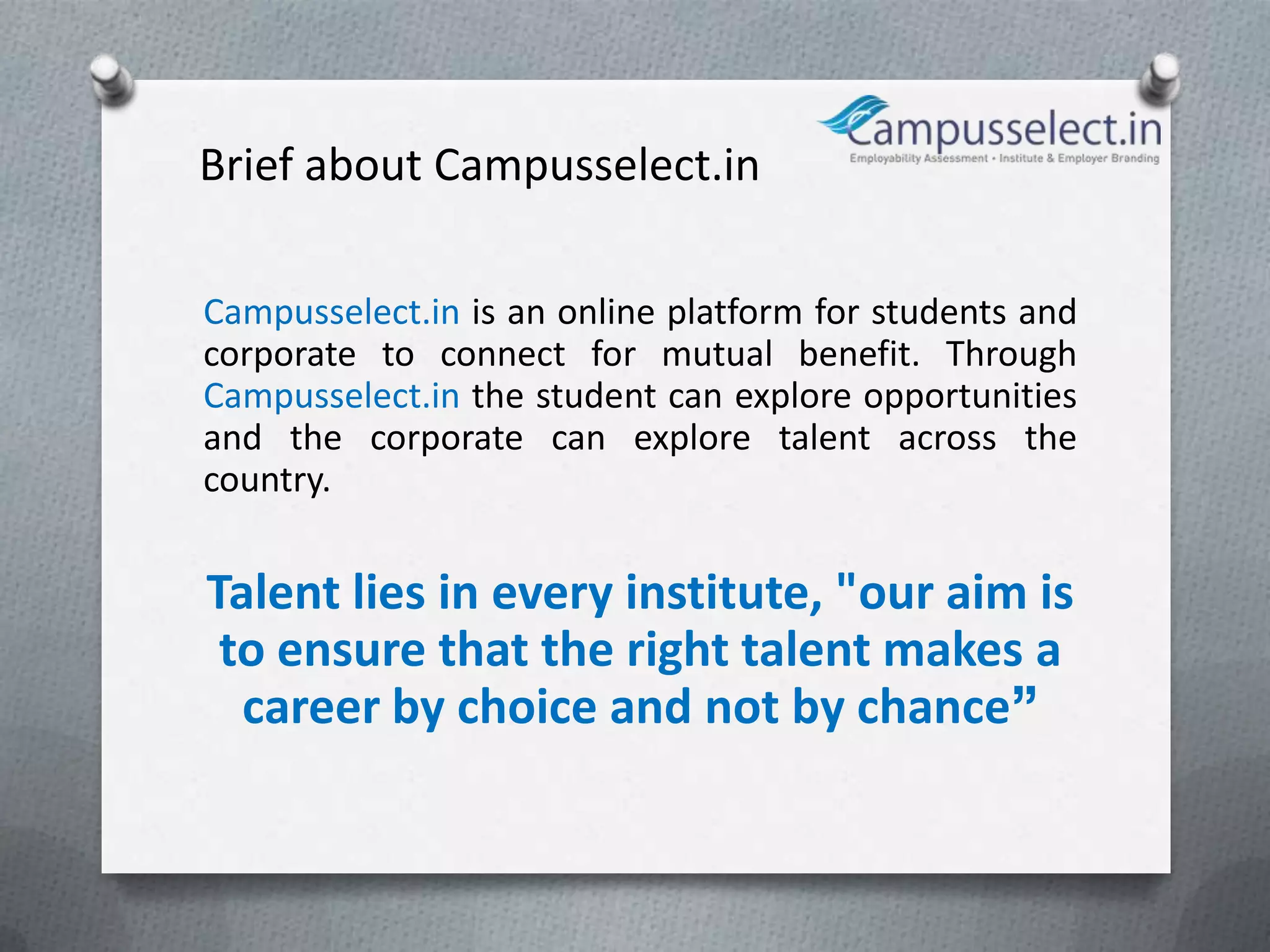 Brief about Campusselect.in

Campusselect.in is an online platform for students and
corporate to connect for mutual benefit. Through
Campusselect.in the student can explore opportunities
and the corporate can explore talent across the
country.


Talent lies in every institute, "our aim is
 to ensure that the right talent makes a
  career by choice and not by chance”
 