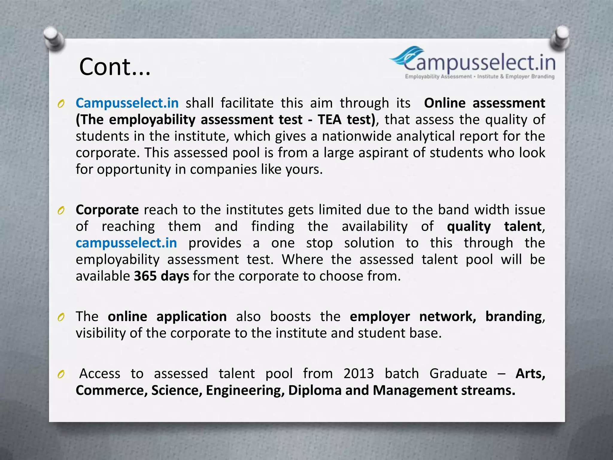 Cont...
O Campusselect.in shall facilitate this aim through its      Online assessment
    (The employability assessment test - TEA test), that assess the quality of
    students in the institute, which gives a nationwide analytical report for the
    corporate. This assessed pool is from a large aspirant of students who look
    for opportunity in companies like yours.

O Corporate reach to the institutes gets limited due to the band width issue
    of reaching them and finding the availability of quality talent,
    campusselect.in provides a one stop solution to this through the
    employability assessment test. Where the assessed talent pool will be
    available 365 days for the corporate to choose from.

O The online application also boosts the employer network, branding,
    visibility of the corporate to the institute and student base.

O   Access to assessed talent pool from 2013 batch Graduate – Arts,
    Commerce, Science, Engineering, Diploma and Management streams.
 
