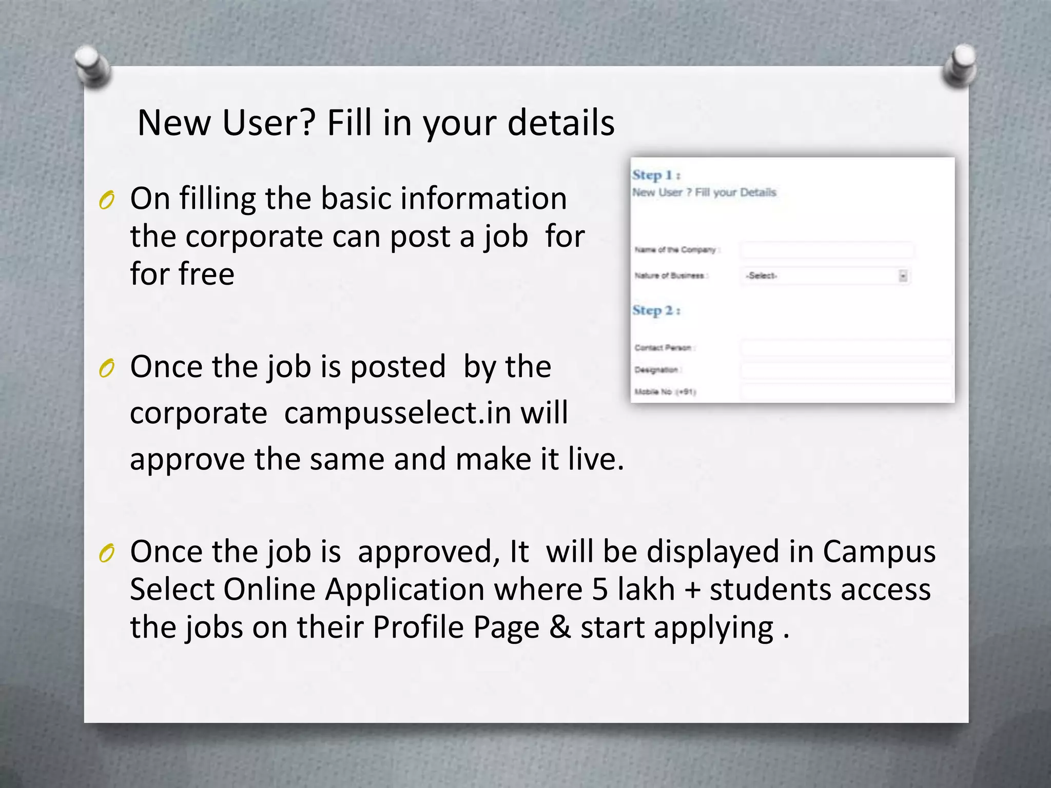 New User? Fill in your details
O On filling the basic information
  the corporate can post a job for
  for free

O Once the job is posted by the
  corporate campusselect.in will
  approve the same and make it live.

O Once the job is approved, It will be displayed in Campus
  Select Online Application where 5 lakh + students access
  the jobs on their Profile Page & start applying .
 